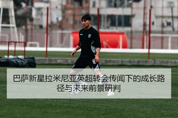 巴萨新星拉米尼亚英超转会传闻下的成长路径与未来前景研判